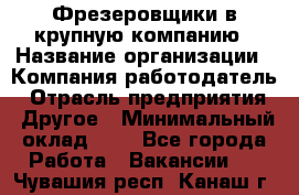 Фрезеровщики в крупную компанию › Название организации ­ Компания-работодатель › Отрасль предприятия ­ Другое › Минимальный оклад ­ 1 - Все города Работа » Вакансии   . Чувашия респ.,Канаш г.